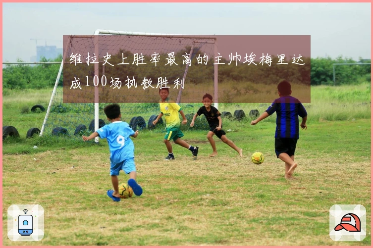 维拉史上胜率最高的主帅埃梅里达成100场执教胜利