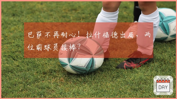 巴萨不再耐心!拉什福德出局,两位前球员接棒?