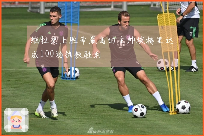 维拉史上胜率最高的主帅埃梅里达成100场执教胜利