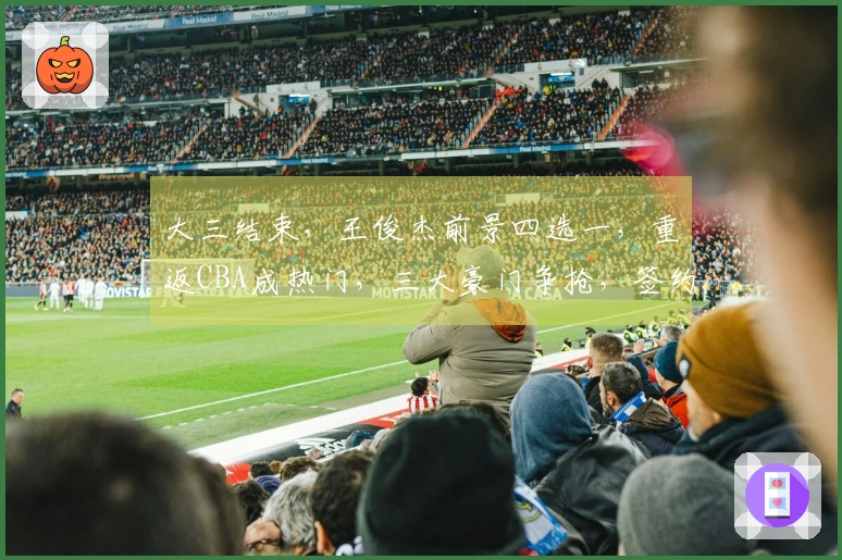 大三结束，王俊杰前景四选一，重返CBA成热门，三大豪门争抢，签约费用揭秘