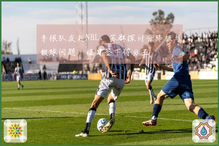 李根队友赴NBL，苏群探讨升降级与假球问题，福建签下得分王