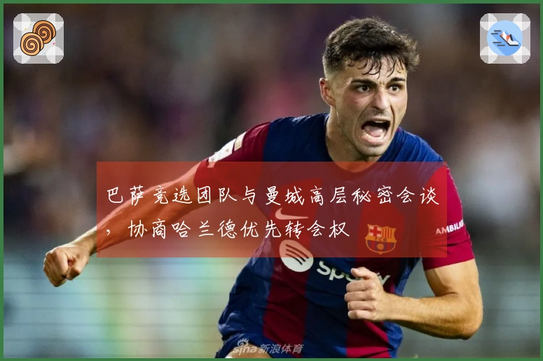 巴萨竞选团队与曼城高层秘密会谈，协商哈兰德优先转会权