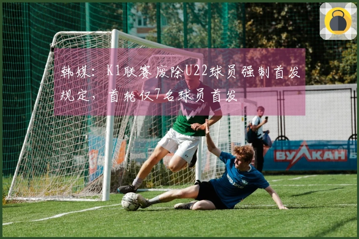 韩媒：K1联赛废除U22球员强制首发规定，首轮仅7名球员首发