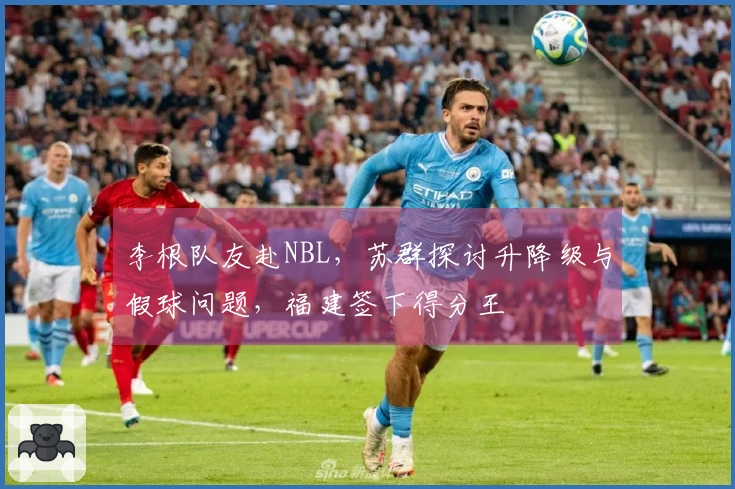 李根队友赴NBL，苏群探讨升降级与假球问题，福建签下得分王