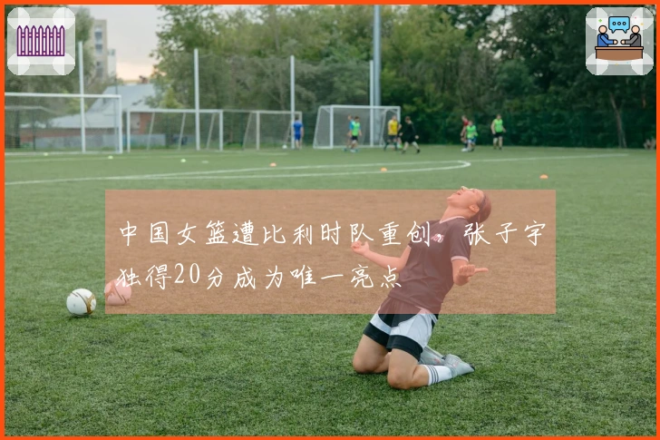中国女篮遭比利时队重创，张子宇独得20分成为唯一亮点
