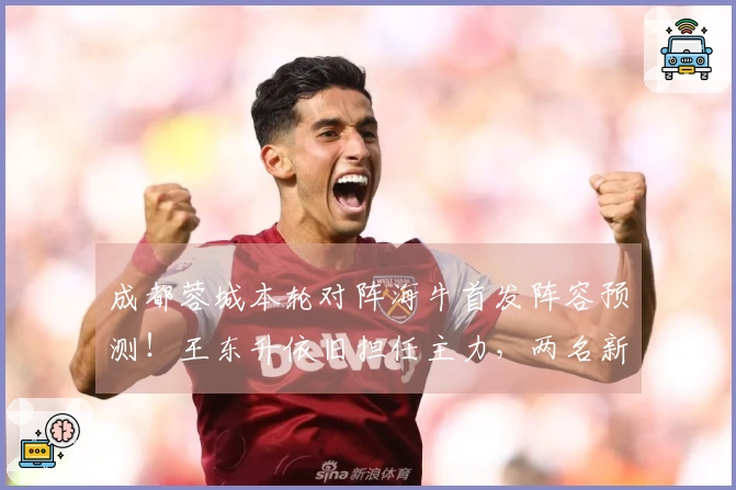 成都蓉城本轮对阵海牛首发阵容预测！王东升依旧担任主力，两名新援待命替补