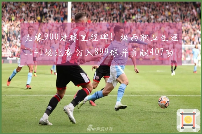 无缘900进球里程碑！梅西职业生涯1141场比赛打入899球并贡献407助攻，本月还有4场待战