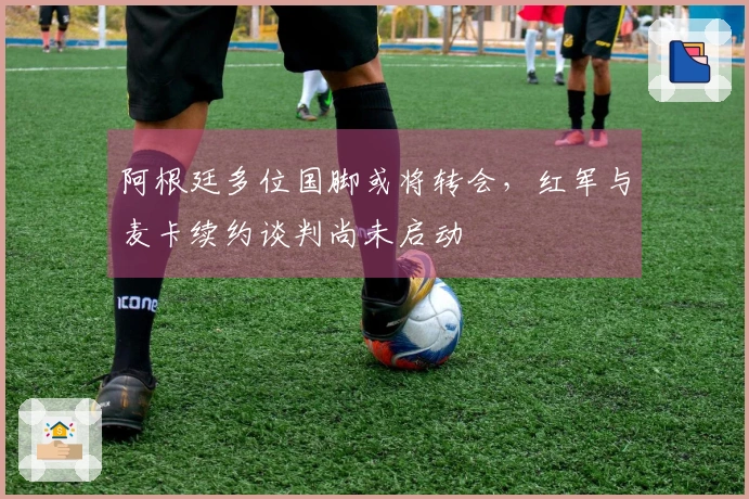 阿根廷多位国脚或将转会，红军与麦卡续约谈判尚未启动