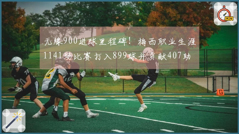 无缘900进球里程碑！梅西职业生涯1141场比赛打入899球并贡献407助攻，本月还有4场待战