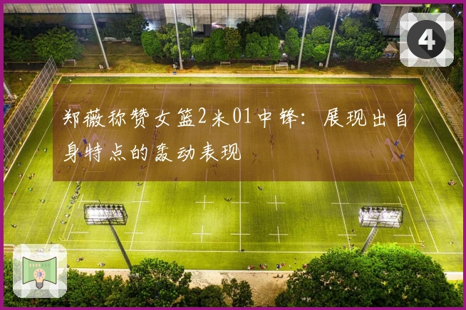 郑薇称赞女篮2米01中锋：展现出自身特点的轰动表现