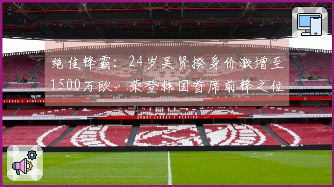 绝佳锋霸：24岁吴贤揆身价激增至1500万欧，荣登韩国首席前锋之位