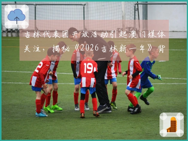 吉林代表团开放活动引起澳门媒体关注，揭秘《2026吉林新一年》背后的故事