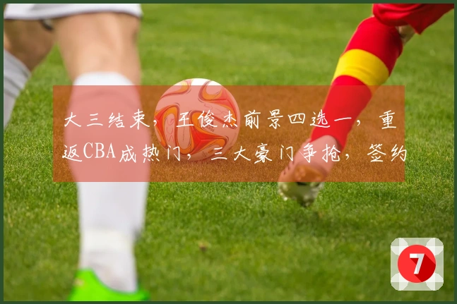 大三结束，王俊杰前景四选一，重返CBA成热门，三大豪门争抢，签约费用揭秘