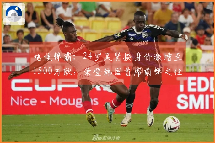 绝佳锋霸：24岁吴贤揆身价激增至1500万欧，荣登韩国首席前锋之位