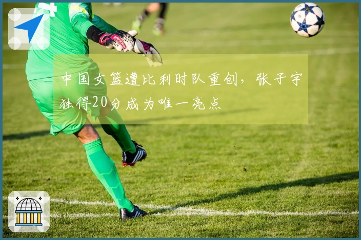 中国女篮遭比利时队重创，张子宇独得20分成为唯一亮点